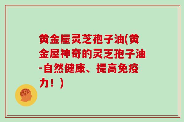 黄金屋灵芝孢子油(黄金屋神奇的灵芝孢子油-自然健康、提高免疫力！)