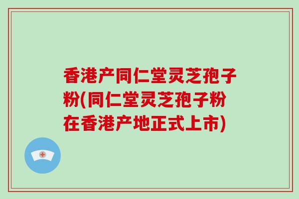 香港产同仁堂灵芝孢子粉(同仁堂灵芝孢子粉在香港产地正式上市)