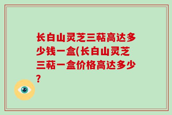 长白山灵芝三萜高达多少钱一盒(长白山灵芝三萜一盒价格高达多少?-第1张图片-灵芝大师 长白山灵芝三萜高达多少钱一盒(长白山灵芝三萜一盒价格高达多少?-第1张图片-灵芝大师