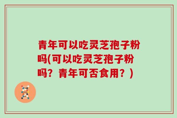 青年可以吃灵芝孢子粉吗(可以吃灵芝孢子粉吗?青年可否食用?)-第1张图片-灵芝大师 青年可以吃灵芝孢子粉吗(可以吃灵芝孢子粉吗?青年可否食用?)-第1张图片-灵芝大师