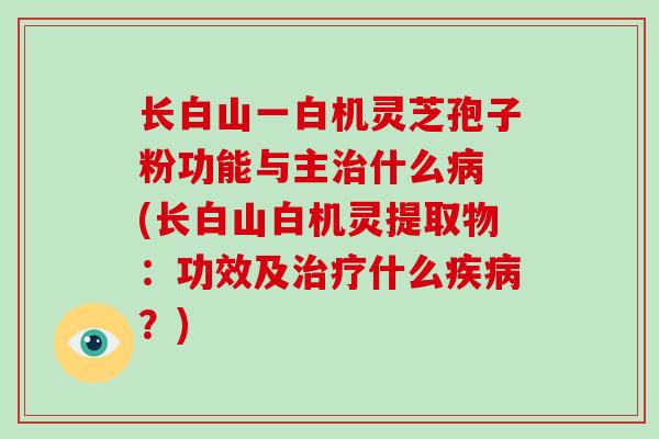 长白山一白机灵芝孢子粉功能与主治什么病 (长白山白机灵提取物：功效及治疗什么疾病？)