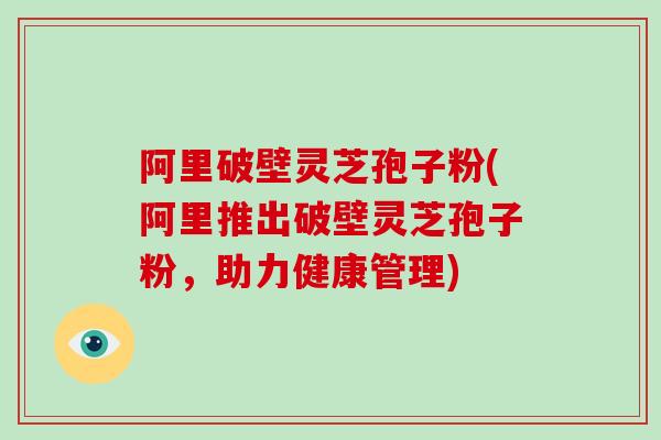 阿里破壁灵芝孢子粉(阿里推出破壁灵芝孢子粉，助力健康管理)