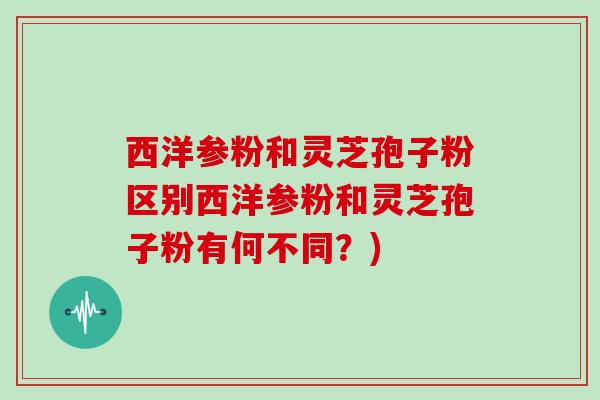 西洋参粉和灵芝孢子粉区别西洋参粉和灵芝孢子粉有何不同？)