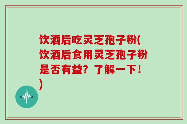 饮酒后吃灵芝孢子粉(饮酒后食用灵芝孢子粉是否有益？了解一下！)