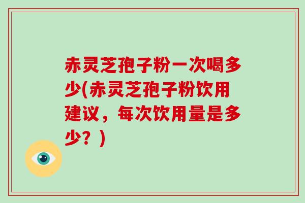 赤灵芝孢子粉一次喝多少(赤灵芝孢子粉饮用建议，每次饮用量是多少？)