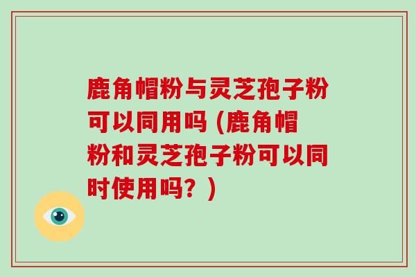 鹿角帽粉与灵芝孢子粉可以同用吗 (鹿角帽粉和灵芝孢子粉可以同时使用吗？)