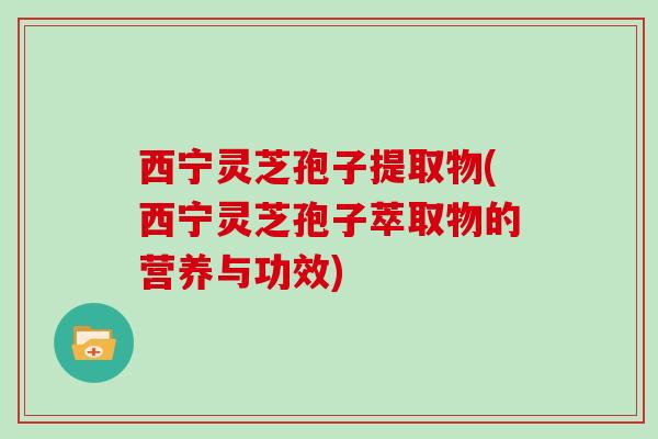 西宁灵芝孢子提取物(西宁灵芝孢子萃取物的营养与功效)