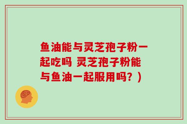 鱼油能与灵芝孢子粉一起吃吗 灵芝孢子粉能与鱼油一起服用吗?)-第1张图片-灵芝大师 鱼油能与灵芝孢子粉一起吃吗 灵芝孢子粉能与鱼油一起服用吗?)-第1张图片-灵芝大师