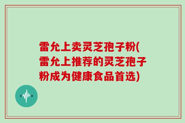 雷允上卖灵芝孢子粉(雷允上推荐的灵芝孢子粉成为健康食品首选)