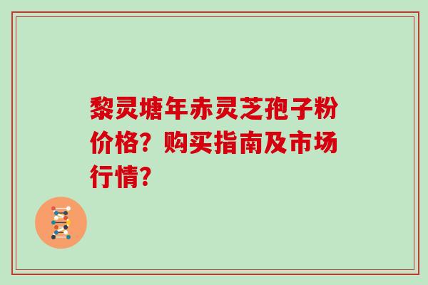 黎灵塘年赤灵芝孢子粉价格？购买指南及市场行情？