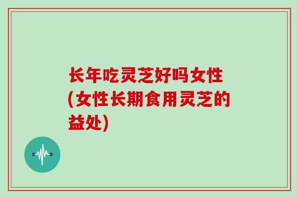 长年吃灵芝好吗女性 (女性长期食用灵芝的益处)