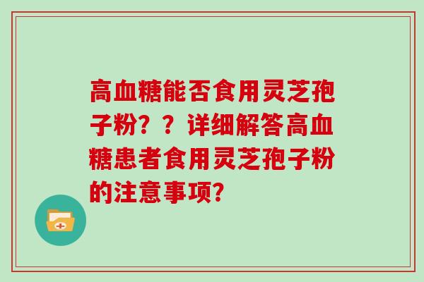高血糖能否食用灵芝孢子粉？？详细解答高血糖患者食用灵芝孢子粉的注意事项？