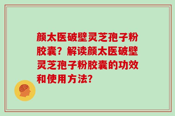 颜太医破壁灵芝孢子粉胶囊？解读颜太医破壁灵芝孢子粉胶囊的功效和使用方法？