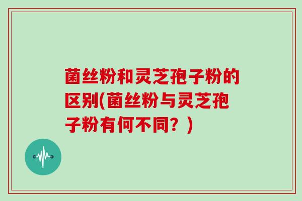 菌丝粉和灵芝孢子粉的区别(菌丝粉与灵芝孢子粉有何不同？)