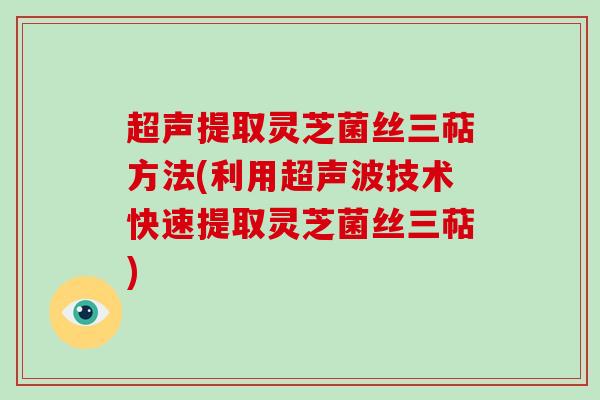 超声提取灵芝菌丝三萜方法(利用超声波技术快速提取灵芝菌丝三萜)