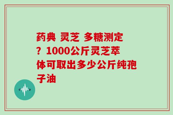 药典 灵芝 多糖测定？1000公斤灵芝萃体可取出多少公斤纯孢子油