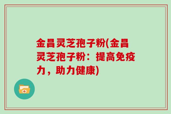 金昌灵芝孢子粉(金昌灵芝孢子粉：提高免疫力，助力健康)