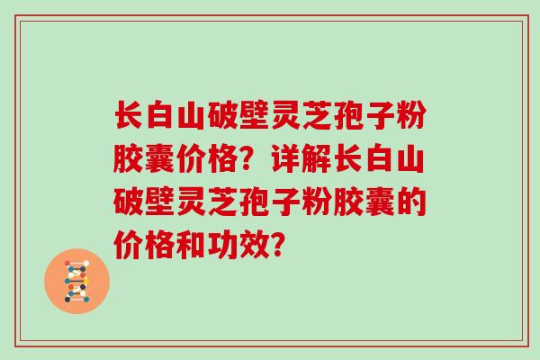 长白山破壁灵芝孢子粉胶囊价格？详解长白山破壁灵芝孢子粉胶囊的价格和功效？