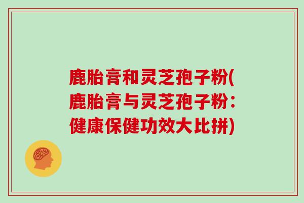 鹿胎膏和灵芝孢子粉(鹿胎膏与灵芝孢子粉：健康保健功效大比拼)
