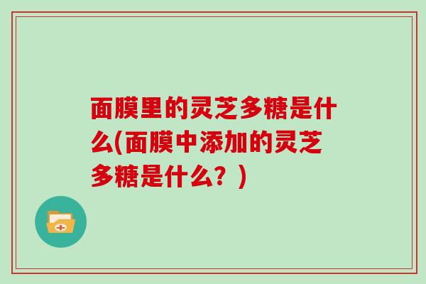 面膜里的灵芝多糖是什么(面膜中添加的灵芝多糖是什么？)