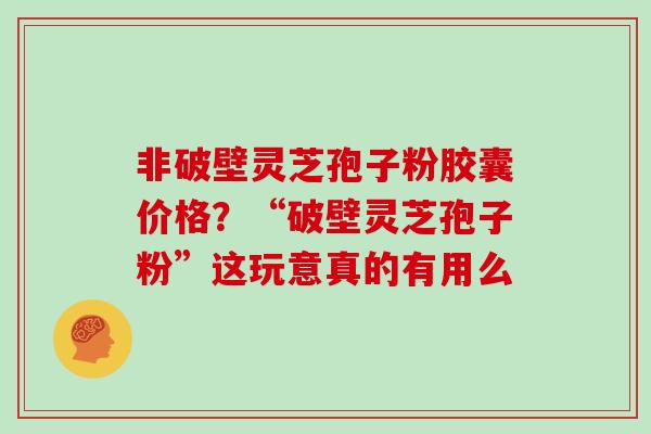 非破壁灵芝孢子粉胶囊价格？“破壁灵芝孢子粉”这玩意真的有用么
