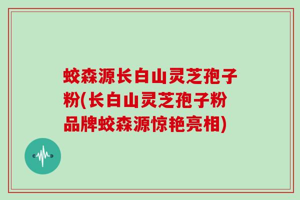 蛟森源长白山灵芝孢子粉(长白山灵芝孢子粉品牌蛟森源惊艳亮相)