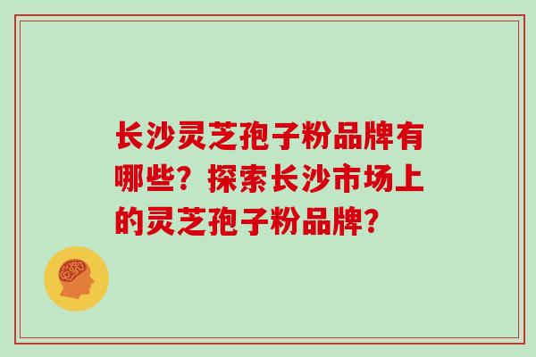 长沙灵芝孢子粉品牌有哪些？探索长沙市场上的灵芝孢子粉品牌？