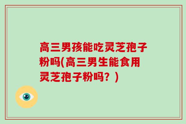 高三男孩能吃灵芝孢子粉吗(高三男生能食用灵芝孢子粉吗？)