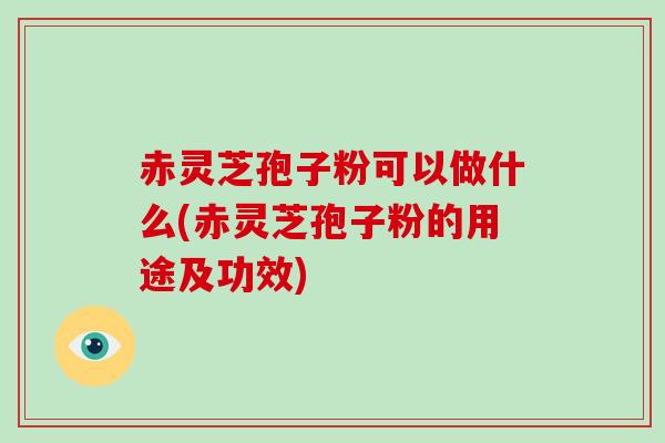 赤灵芝孢子粉可以做什么(赤灵芝孢子粉的用途及功效)