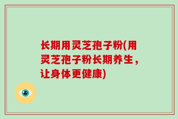 长期用灵芝孢子粉(用灵芝孢子粉长期养生，让身体更健康)