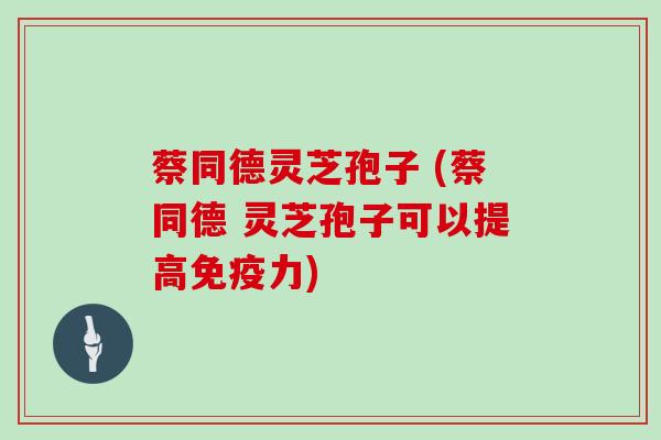蔡同德灵芝孢子 (蔡同德 灵芝孢子可以提高免疫力)