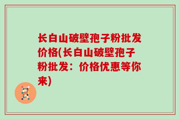 长白山破壁孢子粉批发价格(长白山破壁孢子粉批发：价格优惠等你来)