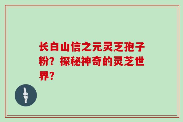 长白山信之元灵芝孢子粉?探秘神奇的灵芝世界?-第1张图片-灵芝大师 长白山信之元灵芝孢子粉?探秘神奇的灵芝世界?-第1张图片-灵芝大师