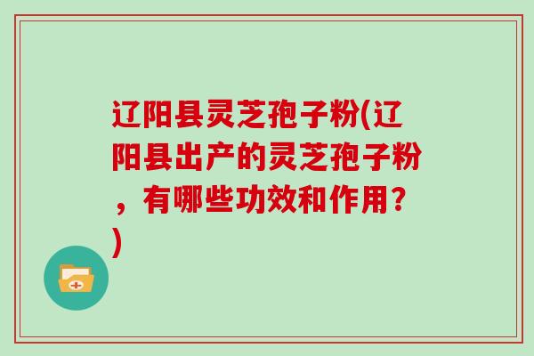 辽阳县灵芝孢子粉(辽阳县出产的灵芝孢子粉，有哪些功效和作用？)