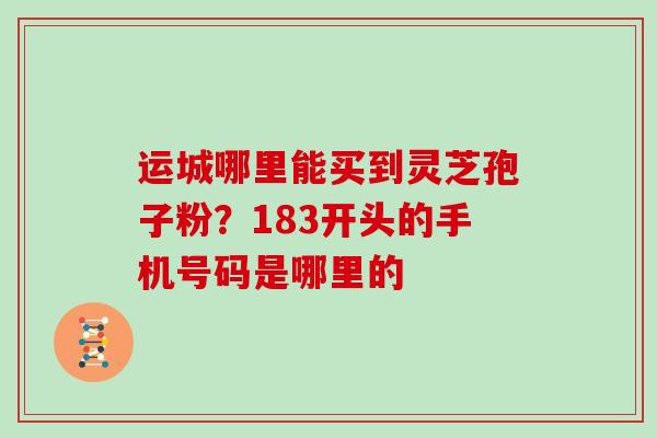 运城哪里能买到灵芝孢子粉？183开头的手机号码是哪里的