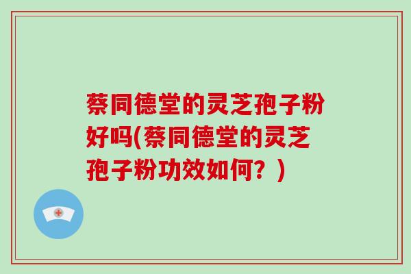 蔡同德堂的灵芝孢子粉好吗(蔡同德堂的灵芝孢子粉功效如何？)