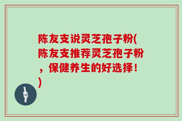 陈友支说灵芝孢子粉(陈友支推荐灵芝孢子粉，保健养生的好选择！)