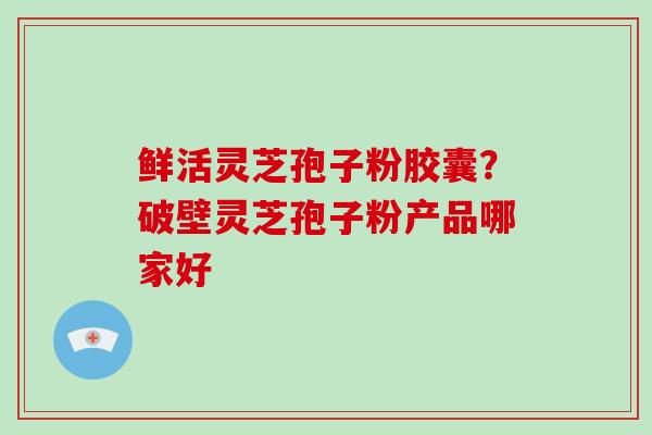 鲜活灵芝孢子粉胶囊？破壁灵芝孢子粉产品哪家好