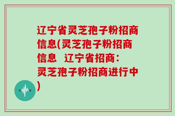 辽宁省灵芝孢子粉招商信息(灵芝孢子粉招商信息  辽宁省招商：灵芝孢子粉招商进行中)