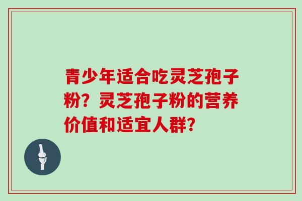 青少年适合吃灵芝孢子粉？灵芝孢子粉的营养价值和适宜人群？