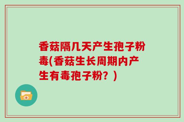 香菇隔几天产生孢子粉毒(香菇生长周期内产生有毒孢子粉？)