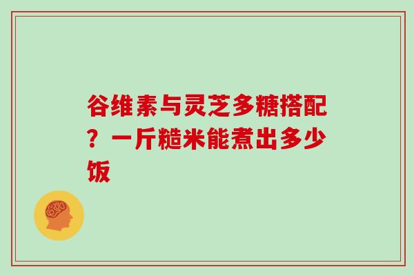 谷维素与灵芝多糖搭配？一斤糙米能煮出多少饭