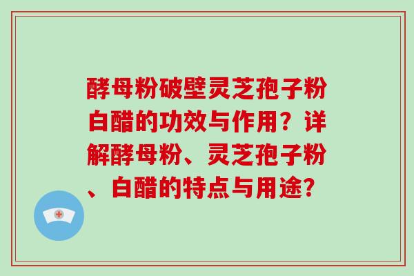 酵母粉破壁灵芝孢子粉白醋的功效与作用？详解酵母粉、灵芝孢子粉、白醋的特点与用途？