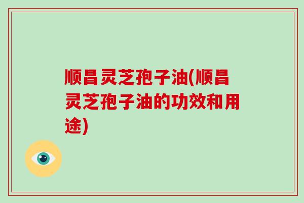 顺昌灵芝孢子油(顺昌灵芝孢子油的功效和用途)