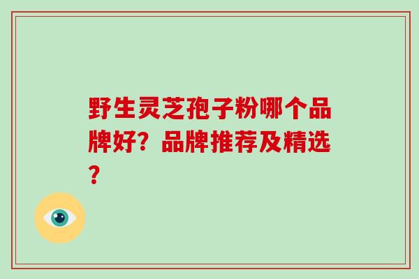 野生灵芝孢子粉哪个品牌好？品牌推荐及精选？