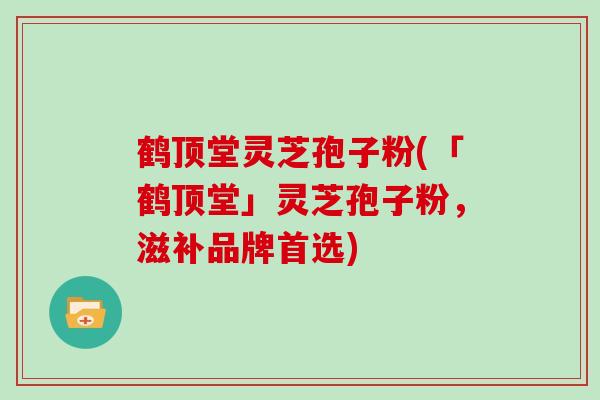 鹤顶堂灵芝孢子粉(「鹤顶堂」灵芝孢子粉,滋补品牌首选)-第1张图片-灵芝大师 鹤顶堂灵芝孢子粉(「鹤顶堂」灵芝孢子粉,滋补品牌首选)-第1张图片-灵芝大师