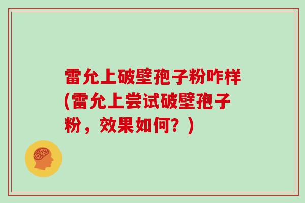 雷允上破壁孢子粉咋样(雷允上尝试破壁孢子粉，效果如何？)