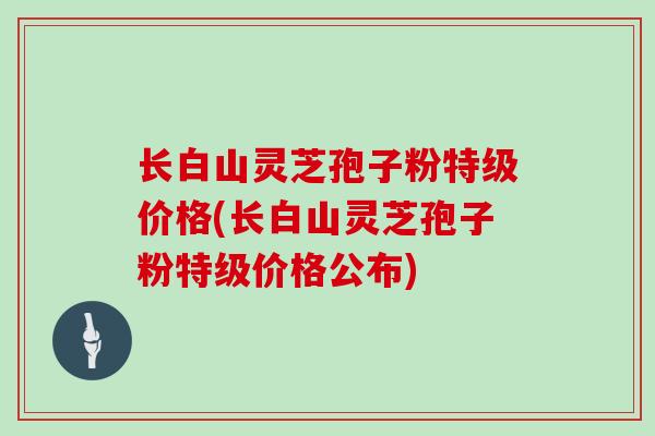 长白山灵芝孢子粉特级价格(长白山灵芝孢子粉特级价格公布)