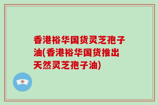 香港裕华国货灵芝孢子油(香港裕华国货推出天然灵芝孢子油)