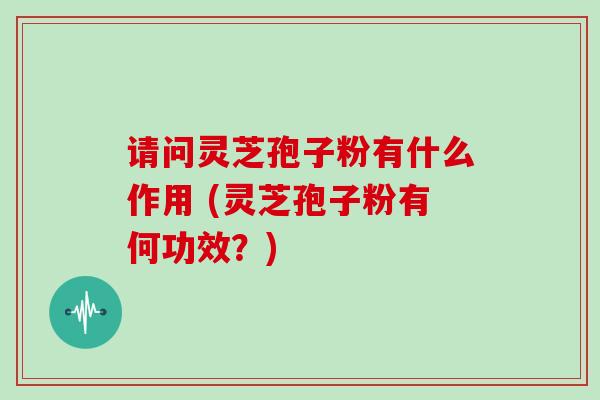 请问灵芝孢子粉有什么作用 (灵芝孢子粉有何功效？)